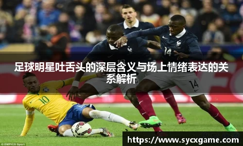 足球明星吐舌头的深层含义与场上情绪表达的关系解析