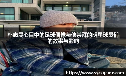 朴志晟心目中的足球偶像与他崇拜的明星球员们的故事与影响